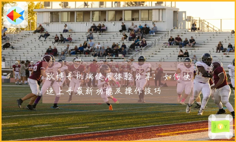 欧博手机端使用体验分享:如何快速上手最新功能及操作技巧