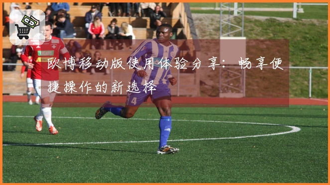 欧博移动版使用体验分享：畅享便捷操作的新选择